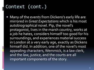 Context (cont.)
 Many of the events from Dickens’s early life are
mirrored in Great Expectations which is his most
autobiographical novel. Pip, the novel’s
protagonist, lives in the marsh country, works at
a job he hates, considers himself too good for his
surroundings, and experiences material success
in London at a very early age, exactly as Dickens
himself did. In addition, one of the novel’s most
appealing characters,Wemmick, is a law clerk,
and the law, justice, and the courts are all
important components of the story.
6
 