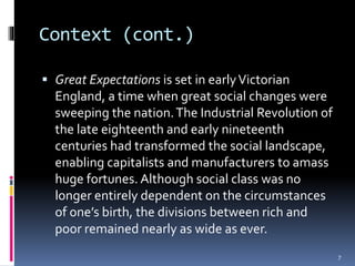 Context (cont.)
 Great Expectations is set in earlyVictorian
England, a time when great social changes were
sweeping the nation.The Industrial Revolution of
the late eighteenth and early nineteenth
centuries had transformed the social landscape,
enabling capitalists and manufacturers to amass
huge fortunes. Although social class was no
longer entirely dependent on the circumstances
of one’s birth, the divisions between rich and
poor remained nearly as wide as ever.
7
 