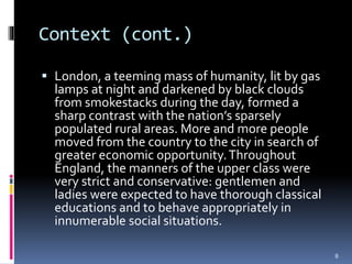 Context (cont.)
 London, a teeming mass of humanity, lit by gas
lamps at night and darkened by black clouds
from smokestacks during the day, formed a
sharp contrast with the nation’s sparsely
populated rural areas. More and more people
moved from the country to the city in search of
greater economic opportunity.Throughout
England, the manners of the upper class were
very strict and conservative: gentlemen and
ladies were expected to have thorough classical
educations and to behave appropriately in
innumerable social situations.
8
 