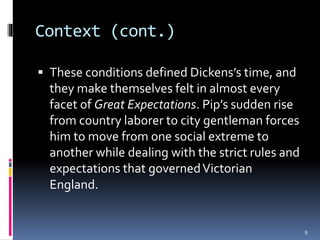 Context (cont.)
 These conditions defined Dickens’s time, and
they make themselves felt in almost every
facet of Great Expectations. Pip’s sudden rise
from country laborer to city gentleman forces
him to move from one social extreme to
another while dealing with the strict rules and
expectations that governedVictorian
England.
9
 