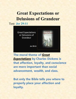 Great Expectations or
Delusions of Grandeur
Text: Jer 29:11
The moral theme of Great
Expectations by Charles Dickens is
that affection, loyalty, and conscience
are more important than social
advancement, wealth, and class.
But only the Bible tells you where to
properly place your affection and
loyalty.
 