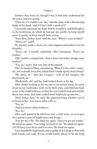Volume I

   I believe they were fat, though I was at that time undersized for
my years, and not strong.
   ‘Darn me if I couldn’t eat ’em,’ said the man, with a threatening
shake of his head, ‘and if I han’t half a mind to’t!’
   I earnestly expressed my hope that he wouldn’t, and held tighter
to the tombstone on which he had put me; partly, to keep myself
upon it; partly, to keep myself from crying.
   ‘Now then, lookee here!’ said the man. ‘Where’s your mother?’
   ‘There, sir!’ said I.
   He started, made a short run, and stopped and looked over his
shoulder.
   ‘There, sir!’ I timidly explained. ‘Also Georgiana. That’s my
mother.’
   ‘Oh!’ said he, coming back. ‘And is that your father alonger your
mother?’
   ‘Yes, sir,’ said I, ‘him too; late of this parish.’
   ‘Ha!’ he muttered then, considering. ‘Who d’ye live with – suppo-
sin’ you’re kindly let to live, which I han’t made up my mind about?’
   ‘My sister, sir – Mrs Joe Gargery – wife of Joe Gargery, the
blacksmith, sir.’
   ‘Blacksmith, eh?’ said he. And looked down at his leg.
   After darkly looking at his leg and at me several times, he came
closer to my tombstone, took me by both arms, and tilted me back
as far as he could hold me; so that his eyes looked most powerfully
down into mine, and mine looked most helplessly up into his.
   ‘Now lookee here,’ he said, ‘the question being whether you’re
to be let to live. You know what a ﬁle is.’
   ‘Yes, sir.’
   ‘And you know what wittles is.’
   ‘Yes, sir.’
   After each question he tilted me over a little more, so as to give
me a greater sense of helplessness and danger.
   ‘You get me a ﬁle.’ He tilted me again. ‘And you get me wittles.’
He tilted me again. ‘You bring ’em both to me.’ He tilted me again.
‘Or I’ll have your heart and liver out.’ He tilted me again.
   I was dreadfully frightened, and so giddy that I clung to him with
both hands, and said, ‘If you would kindly please to let me keep

                                 5
 