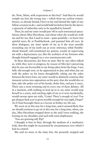 Volume I

do. Now, Mum, with respections to this boy!’ And then he would
rumple my hair the wrong way – which from my earliest remem-
brance, as already hinted, I have in my soul denied the right of any
fellow-creature to do – and would hold me before him by the sleeve:
a spectacle of imbecility only to be equalled by himself.
   Then, he and my sister would pair off in such nonsensical specu-
lations about Miss Havisham, and about what she would do with
me and for me, that I used to want – quite painfully – to burst into
spiteful tears, ﬂy at Pumblechook, and pummel him all over. In
these dialogues, my sister spoke of me as if she were morally
wrenching one of my teeth out at every reference; while Pumble-
chook himself, self-constituted my patron, would sit supervising
me with a depreciatory eye, like the architect of my fortunes who
thought himself engaged on a very unremunerative job.
   In these discussions, Joe bore no part. But he was often talked
at, while they were in progress, by reason of Mrs Joe’s perceiving
that he was not favourable to my being taken from the forge. I was
fully old enough now, to be apprenticed to Joe; and when Joe sat
with the poker on his knees thoughtfully raking out the ashes
between the lower bars, my sister would so distinctly construe that
innocent action into opposition on his part, that she would dive at
him, take the poker out of his hands, shake him, and put it away.
There was a most irritating end to every one of these debates. All
in a moment, with nothing to lead up to it, my sister would stop
herself in a yawn, and catching sight of me as it were incidentally,
would swoop upon me with, ‘Come! There’s enough of you! You
get along to bed; you’ve given trouble enough for one night, I hope!’
As if I had besought them as a favour to bother my life out.
   We went on in this way for a long time, and it seemed likely that
we should continue to go on in this way for a long time, when, one
day, Miss Havisham stopped short as she and I were walking, she
leaning on my shoulder; and said with some displeasure:
   ‘You are growing tall, Pip!’
   I thought it best to hint, through the medium of a meditative
look, that this might be occasioned by circumstances over which I
had no control.
   She said no more at the time; but, she presently stopped and

                                 95
 