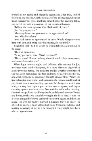 Great Expectations

looked at me again; and presently again; and after that, looked
frowning and moody. On the next day of my attendance, when our
usual exercise was over, and I had landed her at her dressing-table,
she stayed me with a movement of her impatient ﬁngers:
   ‘Tell me the name again of that blacksmith of yours.’
   ‘Joe Gargery, ma’am.’
   ‘Meaning the master you were to be apprenticed to?’
   ‘Yes, Miss Havisham.’
   ‘You had better be apprenticed at once. Would Gargery come
here with you, and bring your indentures, do you think?’
   I signiﬁed that I had no doubt he would take it as an honour to
be asked.
   ‘Then let him come.’
   ‘At any particular time, Miss Havisham?’
   ‘There, there! I know nothing about times. Let him come soon,
and come alone with you.’
   When I got home at night, and delivered this message for Joe,
my sister ‘went on the Rampage,’ in a more alarming degree than
at any previous period. She asked me and Joe whether we supposed
she was door-mats under our feet, and how we dared to use her so,
and what company we graciously thought she was ﬁt for? When she
had exhausted a torrent of such inquiries, she threw a candlestick at
Joe, burst into a loud sobbing, got out the dustpan – which was
always a very bad sign – put on her coarse apron, and began
cleaning up to a terrible extent. Not satisﬁed with a dry cleaning,
she took to a pail and scrubbing-brush, and cleaned us out of house
and home, so that we stood shivering in the back yard. It was ten
o’clock at night before we ventured to creep in again, and then she
asked Joe why he hadn’t married a Negress Slave at once? Joe
offered no answer, poor fellow, but stood feeling his whisker and
looking dejectedly at me, as if he thought it really might have been
a better speculation.




                                 96
 