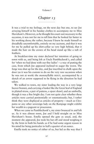 Volume I


                         Chapter 13

It was a trial to my feelings, on the next day but one, to see Joe
arraying himself in his Sunday clothes to accompany me to Miss
Havisham’s. However, as he thought his court-suit necessary to the
occasion, it was not for me to tell him that he looked far better in
his working dress; the rather, because I knew he made himself so
dreadfully uncomfortable, entirely on my account, and that it was
for me he pulled up his shirt-collar so very high behind, that it
made the hair on the crown of his head stand up like a tuft of
feathers.
   At breakfast-time my sister declared her intention of going to
town with us, and being left at Uncle Pumblechook’s, and called
for ‘when we had done with our ﬁne ladies’ – a way of putting the
case, from which Joe appeared inclined to augur the worst. The
forge was shut up for the day, and Joe inscribed in chalk upon the
door (as it was his custom to do on the very rare occasions when
he was not at work) the monosyllable hout, accompanied by a
sketch of an arrow supposed to be ﬂying in the direction he had
taken.
   We walked to town, my sister leading the way in a very large
beaver bonnet, and carrying a basket like the Great Seal of England
in plaited straw, a pair of pattens, a spare shawl, and an umbrella,
though it was a ﬁne bright day. I am not quite clear whether these
articles were carried penitentially or ostentatiously; but, I rather
think they were displayed as articles of property – much as Cleo-
patra or any other sovereign lady on the Rampage might exhibit
her wealth in a pageant or procession.
   When we came to Pumblechook’s, my sister bounced in and left
us. As it was almost noon, Joe and I held straight on to Miss
Havisham’s house. Estella opened the gate as usual, and, the
moment she appeared, Joe took his hat off and stood weighing it
by the brim in both his hands: as if he had some urgent reason in
his mind for being particular to half a quarter of an ounce.
   Estella took no notice of either of us, but led us the way that I

                                97
 