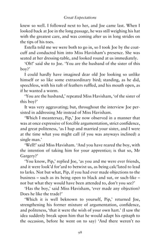 Great Expectations

knew so well. I followed next to her, and Joe came last. When I
looked back at Joe in the long passage, he was still weighing his hat
with the greatest care, and was coming after us in long strides on
the tips of his toes.
   Estella told me we were both to go in, so I took Joe by the coat-
cuff and conducted him into Miss Havisham’s presence. She was
seated at her dressing-table, and looked round at us immediately.
   ‘Oh!’ said she to Joe. ‘You are the husband of the sister of this
boy?’
   I could hardly have imagined dear old Joe looking so unlike
himself or so like some extraordinary bird; standing, as he did,
speechless, with his tuft of feathers rufﬂed, and his mouth open, as
if he wanted a worm.
   ‘You are the husband,’ repeated Miss Havisham, ‘of the sister of
this boy?’
   It was very aggravating; but, throughout the interview Joe per-
sisted in addressing Me instead of Miss Havisham.
   ‘Which I meantersay, Pip,’ Joe now observed in a manner that
was at once expressive of forcible argumentation, strict conﬁdence,
and great politeness, ‘as I hup and married your sister, and I were
at the time what you might call (if you was anyways inclined) a
single man.’
   ‘Well!’ said Miss Havisham. ‘And you have reared the boy, with
the intention of taking him for your apprentice; is that so, Mr
Gargery?’
   ‘You know, Pip,’ replied Joe, ‘as you and me were ever friends,
and it were look’d for’ard to betwixt us, as being calc’lated to lead
to larks. Not but what, Pip, if you had ever made objections to the
business – such as its being open to black and sut, or such-like –
not but what they would have been attended to, don’t you see?’
   ‘Has the boy,’ said Miss Havisham, ‘ever made any objection?
Does he like the trade?’
   ‘Which it is well beknown to yourself, Pip,’ returned Joe,
strengthening his former mixture of argumentation, conﬁdence,
and politeness, ‘that it were the wish of your own hart.’ (I saw the
idea suddenly break upon him that he would adapt his epitaph to
the occasion, before he went on to say) ‘And there weren’t no

                                 98
 