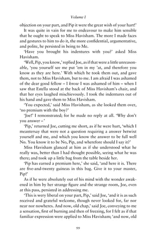 Volume I

objection on your part, and Pip it were the great wish of your hart!’
   It was quite in vain for me to endeavour to make him sensible
that he ought to speak to Miss Havisham. The more I made faces
and gestures to him to do it, the more conﬁdential, argumentative,
and polite, he persisted in being to Me.
   ‘Have you brought his indentures with you?’ asked Miss
Havisham.
   ‘Well, Pip, you know,’ replied Joe, as if that were a little unreason-
able, ‘you yourself see me put ’em in my ’at, and therefore you
know as they are here.’ With which he took them out, and gave
them, not to Miss Havisham, but to me. I am afraid I was ashamed
of the dear good fellow – I know I was ashamed of him – when I
saw that Estella stood at the back of Miss Havisham’s chair, and
that her eyes laughed mischievously. I took the indentures out of
his hand and gave them to Miss Havisham.
   ‘You expected,’ said Miss Havisham, as she looked them over,
‘no premium with the boy?’
   ‘Joe!’ I remonstrated; for he made no reply at all. ‘Why don’t
you answer – ’
   ‘Pip,’ returned Joe, cutting me short, as if he were hurt, ‘which I
meantersay that were not a question requiring a answer betwixt
yourself and me, and which you know the answer to be full well
No. You know it to be No, Pip, and wherefore should I say it?’
   Miss Havisham glanced at him as if she understood what he
really was, better than I had thought possible, seeing what he was
there; and took up a little bag from the table beside her.
   ‘Pip has earned a premium here,’ she said, ‘and here it is. There
are ﬁve-and-twenty guineas in this bag. Give it to your master,
Pip!’
   As if he were absolutely out of his mind with the wonder awak-
ened in him by her strange ﬁgure and the strange room, Joe, even
at this pass, persisted in addressing me.
   ‘This is wery liberal on your part, Pip,’ said Joe, ‘and it is as such
received and grateful welcome, though never looked for, far nor
near nor nowheres. And now, old chap,’ said Joe, conveying to me
a sensation, ﬁrst of burning and then of freezing, for I felt as if that
familiar expression were applied to Miss Havisham; ‘and now, old

                                   99
 