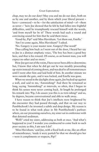 Great Expectations

chap, may we do our duty! May you and me do our duty, both on
us by one and another, and by them which your liberal present –
have – conweyed – to be – for the satisfaction of mind – of – them
as never – ’ here Joe showed that he felt he had fallen into frightful
difﬁculties, until he triumphantly rescued himself with the words,
‘and from myself far be it!’ These words had such a round and
convincing sound for him that he said them twice.
  ‘Good-by, Pip!’ said Miss Havisham. ‘Let them out, Estella.’
  ‘Am I to come again, Miss Havisham?’ I asked.
  ‘No. Gargery is your master now. Gargery! One word!’
  Thus calling him back as I went out of the door, I heard her say
to Joe in a distinct emphatic voice, ‘The boy has been a good boy
here, and that is his reward. Of course, as an honest man, you will
expect no other and no more.’
  How Joe got out of the room, I have never been able to determine;
but, I know that when he did get out he was steadily proceeding
up-stairs instead of coming down, and was deaf to all remonstrances
until I went after him and laid hold of him. In another minute we
were outside the gate, and it was locked, and Estella was gone.
  When we stood in the daylight alone again, Joe backed up against
a wall, and said to me, ‘Astonishing!’ And there he remained so
long, saying ‘Astonishing!’ at intervals, so often, that I began to
think his senses were never coming back. At length he prolonged
his remark into ‘Pip, I do assure you this is as-ton-ishing!’ and so,
by degrees, became conversational and able to walk away.
  I have reason to think that Joe’s intellects were brightened by
the encounter they had passed through, and that on our way to
Pumblechook’s he invented a subtle and deep design. My reason is
to be found in what took place in Mr Pumblechook’s parlour:
where, on our presenting ourselves, my sister sat in conference with
that detested seedsman.
  ‘Well?’ cried my sister, addressing us both at once. ‘And what’s
happened to you? I wonder you condescend to come back to such
poor society as this, I am sure I do!’
  ‘Miss Havisham,’ said Joe, with a ﬁxed look at me, like an effort
of remembrance, ‘made it wery partick’ler that we should give her
– were it compliments or respects, Pip?’

                                 100
 
