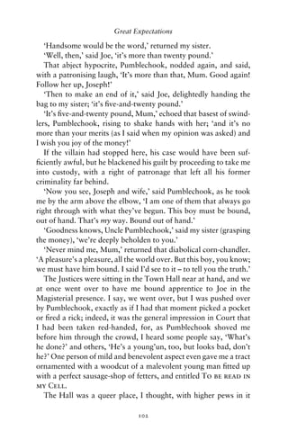 Great Expectations

   ‘Handsome would be the word,’ returned my sister.
   ‘Well, then,’ said Joe, ‘it’s more than twenty pound.’
   That abject hypocrite, Pumblechook, nodded again, and said,
with a patronising laugh, ‘It’s more than that, Mum. Good again!
Follow her up, Joseph!’
   ‘Then to make an end of it,’ said Joe, delightedly handing the
bag to my sister; ‘it’s ﬁve-and-twenty pound.’
   ‘It’s ﬁve-and-twenty pound, Mum,’ echoed that basest of swind-
lers, Pumblechook, rising to shake hands with her; ‘and it’s no
more than your merits (as I said when my opinion was asked) and
I wish you joy of the money!’
   If the villain had stopped here, his case would have been suf-
ﬁciently awful, but he blackened his guilt by proceeding to take me
into custody, with a right of patronage that left all his former
criminality far behind.
   ‘Now you see, Joseph and wife,’ said Pumblechook, as he took
me by the arm above the elbow, ‘I am one of them that always go
right through with what they’ve begun. This boy must be bound,
out of hand. That’s my way. Bound out of hand.’
   ‘Goodness knows, Uncle Pumblechook,’ said my sister (grasping
the money), ‘we’re deeply beholden to you.’
   ‘Never mind me, Mum,’ returned that diabolical corn-chandler.
‘A pleasure’s a pleasure, all the world over. But this boy, you know;
we must have him bound. I said I’d see to it – to tell you the truth.’
   The Justices were sitting in the Town Hall near at hand, and we
at once went over to have me bound apprentice to Joe in the
Magisterial presence. I say, we went over, but I was pushed over
by Pumblechook, exactly as if I had that moment picked a pocket
or ﬁred a rick; indeed, it was the general impression in Court that
I had been taken red-handed, for, as Pumblechook shoved me
before him through the crowd, I heard some people say, ‘What’s
he done?’ and others, ‘He’s a young’un, too, but looks bad, don’t
he?’ One person of mild and benevolent aspect even gave me a tract
ornamented with a woodcut of a malevolent young man ﬁtted up
with a perfect sausage-shop of fetters, and entitled To be read in
my Cell.
   The Hall was a queer place, I thought, with higher pews in it

                                 102
 