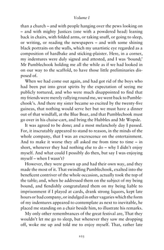 Volume I

than a church – and with people hanging over the pews looking on
– and with mighty Justices (one with a powdered head) leaning
back in chairs, with folded arms, or taking snuff, or going to sleep,
or writing, or reading the newspapers – and with some shining
black portraits on the walls, which my unartistic eye regarded as a
composition of hardbake and sticking-plaister. Here, in a corner,
my indentures were duly signed and attested, and I was ‘bound;’
Mr Pumblechook holding me all the while as if we had looked in
on our way to the scaffold, to have those little preliminaries dis-
posed of.
  When we had come out again, and had got rid of the boys who
had been put into great spirits by the expectation of seeing me
publicly tortured, and who were much disappointed to ﬁnd that
my friends were merely rallying round me, we went back to Pumble-
chook’s. And there my sister became so excited by the twenty-ﬁve
guineas, that nothing would serve her but we must have a dinner
out of that windfall, at the Blue Boar, and that Pumblechook must
go over in his chaise-cart, and bring the Hubbles and Mr Wopsle.
  It was agreed to be done; and a most melancholy day I passed.
For, it inscrutably appeared to stand to reason, in the minds of the
whole company, that I was an excrescence on the entertainment.
And to make it worse they all asked me from time to time – in
short, whenever they had nothing else to do – why I didn’t enjoy
myself. And what could I possibly do then, but say I was enjoying
myself – when I wasn’t?
  However, they were grown up and had their own way, and they
made the most of it. That swindling Pumblechook, exalted into the
beneﬁcent contriver of the whole occasion, actually took the top of
the table; and, when he addressed them on the subject of my being
bound, and ﬁendishly congratulated them on my being liable to
imprisonment if I played at cards, drank strong liquors, kept late
hours or bad company, or indulged in other vagaries which the form
of my indentures appeared to contemplate as next to inevitable, he
placed me standing on a chair beside him, to illustrate his remarks.
  My only other remembrances of the great festival are, That they
wouldn’t let me go to sleep, but whenever they saw me dropping
off, woke me up and told me to enjoy myself. That, rather late

                                103
 