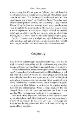 Great Expectations

in the evening Mr Wopsle gave us Collins’s ode, and threw his
bloodstain’d sword in thunder down, with such effect, that a waiter
came in and said, ‘The Commercials underneath sent up their
compliments, and it wasn’t the Tumbler’s Arms.’ That, they were
all in excellent spirits on the road home, and sang O Lady Fair! Mr
Wopsle taking the bass, and asserting with a tremendously strong
voice (in reply to the inquisitive bore who leads that piece of music
in a most impertinent manner, by wanting to know all about every
body’s private affairs) that he was the man with his white locks
ﬂowing, and that he was upon the whole the weakest pilgrim going.
   Finally, I remember that when I got into my little bedroom I was
truly wretched, and had a strong conviction on me that I should
never like Joe’s trade. I had liked it once, but once was not now.




                           Chapter 14

It is a most miserable thing to feel ashamed of home. There may be
black ingratitude in the thing, and the punishment may be retribu-
tive and well deserved; but, that it is a miserable thing, I can testify.
   Home had never been a very pleasant place to me, because of my
sister’s temper. But, Joe had sanctiﬁed it, and I had believed in it. I
had believed in the best parlour as a most elegant saloon; I had
believed in the front door, as a mysterious portal of the Temple of
State whose solemn opening was attended with a sacriﬁce of roast
fowls; I had believed in the kitchen as a chaste though not magniﬁ-
cent apartment; I had believed in the forge as the glowing road to
manhood and independence. Within a single year, all this was
changed. Now, it was all coarse and common, and I would not
have had Miss Havisham and Estella see it on any account.
   How much of my ungracious condition of mind may have been
my own fault, how much Miss Havisham’s, how much my sister’s,
is now of no moment to me or to any one. The change was
made in me; the thing was done. Well or ill done, excusably or
inexcusably, it was done.

                                  104
 
