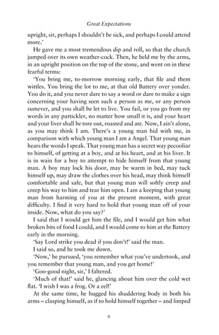 Great Expectations

upright, sir, perhaps I shouldn’t be sick, and perhaps I could attend
more.’
   He gave me a most tremendous dip and roll, so that the church
jumped over its own weather-cock. Then, he held me by the arms,
in an upright position on the top of the stone, and went on in these
fearful terms:
   ‘You bring me, to-morrow morning early, that ﬁle and them
wittles. You bring the lot to me, at that old Battery over yonder.
You do it, and you never dare to say a word or dare to make a sign
concerning your having seen such a person as me, or any person
sumever, and you shall be let to live. You fail, or you go from my
words in any partickler, no matter how small it is, and your heart
and your liver shall be tore out, roasted and ate. Now, I ain’t alone,
as you may think I am. There’s a young man hid with me, in
comparison with which young man I am a Angel. That young man
hears the words I speak. That young man has a secret way pecooliar
to himself, of getting at a boy, and at his heart, and at his liver. It
is in wain for a boy to attempt to hide himself from that young
man. A boy may lock his door, may be warm in bed, may tuck
himself up, may draw the clothes over his head, may think himself
comfortable and safe, but that young man will softly creep and
creep his way to him and tear him open. I am a keeping that young
man from harming of you at the present moment, with great
difﬁculty. I ﬁnd it very hard to hold that young man off of your
inside. Now, what do you say?’
   I said that I would get him the ﬁle, and I would get him what
broken bits of food I could, and I would come to him at the Battery
early in the morning.
   ‘Say Lord strike you dead if you don’t!’ said the man.
   I said so, and he took me down.
   ‘Now,’ he pursued, ‘you remember what you’ve undertook, and
you remember that young man, and you get home!’
   ‘Goo-good night, sir,’ I faltered.
   ‘Much of that!’ said he, glancing about him over the cold wet
ﬂat. ‘I wish I was a frog. Or a eel!’
   At the same time, he hugged his shuddering body in both his
arms – clasping himself, as if to hold himself together – and limped

                                  6
 