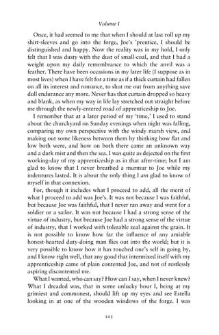 Volume I

   Once, it had seemed to me that when I should at last roll up my
shirt-sleeves and go into the forge, Joe’s ’prentice, I should be
distinguished and happy. Now the reality was in my hold, I only
felt that I was dusty with the dust of small-coal, and that I had a
weight upon my daily remembrance to which the anvil was a
feather. There have been occasions in my later life (I suppose as in
most lives) when I have felt for a time as if a thick curtain had fallen
on all its interest and romance, to shut me out from anything save
dull endurance any more. Never has that curtain dropped so heavy
and blank, as when my way in life lay stretched out straight before
me through the newly-entered road of apprenticeship to Joe.
   I remember that at a later period of my ‘time,’ I used to stand
about the churchyard on Sunday evenings when night was falling,
comparing my own perspective with the windy marsh view, and
making out some likeness between them by thinking how ﬂat and
low both were, and how on both there came an unknown way
and a dark mist and then the sea. I was quite as dejected on the ﬁrst
working-day of my apprenticeship as in that after-time; but I am
glad to know that I never breathed a murmur to Joe while my
indentures lasted. It is about the only thing I am glad to know of
myself in that connexion.
   For, though it includes what I proceed to add, all the merit of
what I proceed to add was Joe’s. It was not because I was faithful,
but because Joe was faithful, that I never ran away and went for a
soldier or a sailor. It was not because I had a strong sense of the
virtue of industry, but because Joe had a strong sense of the virtue
of industry, that I worked with tolerable zeal against the grain. It
is not possible to know how far the inﬂuence of any amiable
honest-hearted duty-doing man ﬂies out into the world; but it is
very possible to know how it has touched one’s self in going by,
and I know right well, that any good that intermixed itself with my
apprenticeship came of plain contented Joe, and not of restlessly
aspiring discontented me.
   What I wanted, who can say? How can I say, when I never knew?
What I dreaded was, that in some unlucky hour I, being at my
grimiest and commonest, should lift up my eyes and see Estella
looking in at one of the wooden windows of the forge. I was

                                  105
 