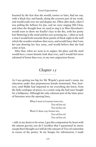 Great Expectations

haunted by the fear that she would, sooner or later, ﬁnd me out,
with a black face and hands, doing the coarsest part of my work,
and would exult over me and despise me. Often after dark, when I
was pulling the bellows for Joe, and we were singing Old Clem,
and when the thought how we used to sing it at Miss Havisham’s
would seem to show me Estella’s face in the ﬁre, with her pretty
hair ﬂuttering in the wind and her eyes scorning me, – often at such
a time I would look towards those panels of black night in the wall
which the wooden windows then were, and would fancy that I saw
her just drawing her face away, and would believe that she had
come at last.
   After that, when we went in to supper, the place and the meal
would have a more homely look than ever, and I would feel more
ashamed of home than ever, in my own ungracious breast.




                          Chapter 15

As I was getting too big for Mr Wopsle’s great-aunt’s room, my
education under that preposterous female terminated. Not, how-
ever, until Biddy had imparted to me everything she knew, from
the little catalogue of prices, to a comic song she had once bought
for a halfpenny. Although the only coherent part of the latter piece
of literature were the opening lines,
                 When I went to Lunnon town sirs,
                                      Too rul loo rul
                                      Too rul loo rul
                 Wasn’t I done very brown sirs,
                                      Too rul loo rul
                                      Too rul loo rul

– still, in my desire to be wiser, I got this composition by heart with
the utmost gravity; nor do I recollect that I questioned its merit,
except that I thought (as I still do) the amount of Too rul somewhat
in excess of the poetry. In my hunger for information, I made

                                 106
 