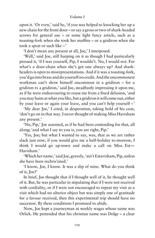 Volume I

upon it. ‘Or even,’ said he, ‘if you was helped to knocking her up a
new chain for the front door – or say a gross or two of shark-headed
screws for general use – or some light fancy article, such as a
toasting-fork when she took her mufﬁns – or a gridiron when she
took a sprat or such like – ’
   ‘I don’t mean any present at all, Joe,’ I interposed.
   ‘Well,’ said Joe, still harping on it as though I had particularly
pressed it, ‘if I was yourself, Pip, I wouldn’t. No, I would not. For
what’s a door-chain when she’s got one always up? And shark-
headers is open to misrepresentations. And if it was a toasting-fork,
you’d go into brass and do yourself no credit. And the oncommonest
workman can’t show himself oncommon in a gridiron – for a
gridiron is a gridiron,’ said Joe, steadfastly impressing it upon me,
as if he were endeavouring to rouse me from a ﬁxed delusion, ‘and
you may haim at what you like, but a gridiron it will come out, either
by your leave or again your leave, and you can’t help yourself – ’
   ‘My dear Joe,’ I cried, in desperation, taking hold of his coat,
‘don’t go on in that way. I never thought of making Miss Havisham
any present.’
   ‘No, Pip,’ Joe assented, as if he had been contending for that, all
along; ‘and what I say to you is, you are right, Pip.’
   ‘Yes, Joe; but what I wanted to say, was, that as we are rather
slack just now, if you would give me a half-holiday to-morrow, I
think I would go up-town and make a call on Miss Est—
Havisham.’
   ‘Which her name,’ said Joe, gravely, ‘ain’t Estavisham, Pip, unless
she have been rechris’ened.’
   ‘I know, Joe, I know. It was a slip of mine. What do you think
of it, Joe?’
   In brief, Joe thought that if I thought well of it, he thought well
of it. But, he was particular in stipulating that if I were not received
with cordiality, or if I were not encouraged to repeat my visit as a
visit which had no ulterior object but was simply one of gratitude
for a favour received, then this experimental trip should have no
successor. By these conditions I promised to abide.
   Now, Joe kept a journeyman at weekly wages whose name was
Orlick. He pretended that his christian name was Dolge – a clear

                                  109
 