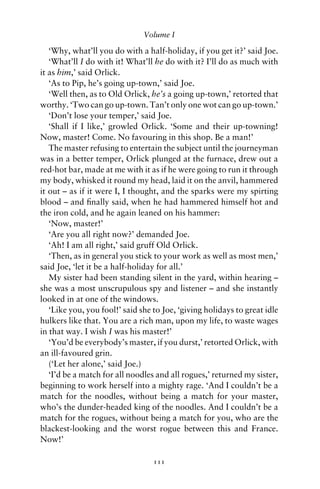 Volume I

   ‘Why, what’ll you do with a half-holiday, if you get it?’ said Joe.
   ‘What’ll I do with it! What’ll he do with it? I’ll do as much with
it as him,’ said Orlick.
   ‘As to Pip, he’s going up-town,’ said Joe.
   ‘Well then, as to Old Orlick, he’s a going up-town,’ retorted that
worthy. ‘Two can go up-town. Tan’t only one wot can go up-town.’
   ‘Don’t lose your temper,’ said Joe.
   ‘Shall if I like,’ growled Orlick. ‘Some and their up-towning!
Now, master! Come. No favouring in this shop. Be a man!’
   The master refusing to entertain the subject until the journeyman
was in a better temper, Orlick plunged at the furnace, drew out a
red-hot bar, made at me with it as if he were going to run it through
my body, whisked it round my head, laid it on the anvil, hammered
it out – as if it were I, I thought, and the sparks were my spirting
blood – and ﬁnally said, when he had hammered himself hot and
the iron cold, and he again leaned on his hammer:
   ‘Now, master!’
   ‘Are you all right now?’ demanded Joe.
   ‘Ah! I am all right,’ said gruff Old Orlick.
   ‘Then, as in general you stick to your work as well as most men,’
said Joe, ‘let it be a half-holiday for all.’
   My sister had been standing silent in the yard, within hearing –
she was a most unscrupulous spy and listener – and she instantly
looked in at one of the windows.
   ‘Like you, you fool!’ said she to Joe, ‘giving holidays to great idle
hulkers like that. You are a rich man, upon my life, to waste wages
in that way. I wish I was his master!’
   ‘You’d be everybody’s master, if you durst,’ retorted Orlick, with
an ill-favoured grin.
   (‘Let her alone,’ said Joe.)
   ‘I’d be a match for all noodles and all rogues,’ returned my sister,
beginning to work herself into a mighty rage. ‘And I couldn’t be a
match for the noodles, without being a match for your master,
who’s the dunder-headed king of the noodles. And I couldn’t be a
match for the rogues, without being a match for you, who are the
blackest-looking and the worst rogue between this and France.
Now!’

                                  111
 