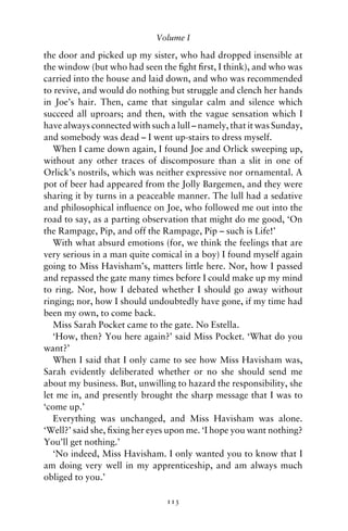 Volume I

the door and picked up my sister, who had dropped insensible at
the window (but who had seen the ﬁght ﬁrst, I think), and who was
carried into the house and laid down, and who was recommended
to revive, and would do nothing but struggle and clench her hands
in Joe’s hair. Then, came that singular calm and silence which
succeed all uproars; and then, with the vague sensation which I
have always connected with such a lull – namely, that it was Sunday,
and somebody was dead – I went up-stairs to dress myself.
   When I came down again, I found Joe and Orlick sweeping up,
without any other traces of discomposure than a slit in one of
Orlick’s nostrils, which was neither expressive nor ornamental. A
pot of beer had appeared from the Jolly Bargemen, and they were
sharing it by turns in a peaceable manner. The lull had a sedative
and philosophical inﬂuence on Joe, who followed me out into the
road to say, as a parting observation that might do me good, ‘On
the Rampage, Pip, and off the Rampage, Pip – such is Life!’
   With what absurd emotions (for, we think the feelings that are
very serious in a man quite comical in a boy) I found myself again
going to Miss Havisham’s, matters little here. Nor, how I passed
and repassed the gate many times before I could make up my mind
to ring. Nor, how I debated whether I should go away without
ringing; nor, how I should undoubtedly have gone, if my time had
been my own, to come back.
   Miss Sarah Pocket came to the gate. No Estella.
   ‘How, then? You here again?’ said Miss Pocket. ‘What do you
want?’
   When I said that I only came to see how Miss Havisham was,
Sarah evidently deliberated whether or no she should send me
about my business. But, unwilling to hazard the responsibility, she
let me in, and presently brought the sharp message that I was to
‘come up.’
   Everything was unchanged, and Miss Havisham was alone.
‘Well?’ said she, ﬁxing her eyes upon me. ‘I hope you want nothing?
You’ll get nothing.’
   ‘No indeed, Miss Havisham. I only wanted you to know that I
am doing very well in my apprenticeship, and am always much
obliged to you.’

                                113
 