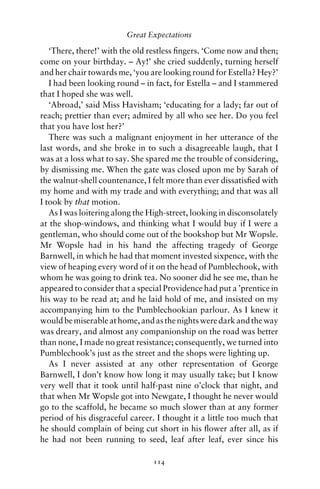 Great Expectations

   ‘There, there!’ with the old restless ﬁngers. ‘Come now and then;
come on your birthday. – Ay!’ she cried suddenly, turning herself
and her chair towards me, ‘you are looking round for Estella? Hey?’
   I had been looking round – in fact, for Estella – and I stammered
that I hoped she was well.
   ‘Abroad,’ said Miss Havisham; ‘educating for a lady; far out of
reach; prettier than ever; admired by all who see her. Do you feel
that you have lost her?’
   There was such a malignant enjoyment in her utterance of the
last words, and she broke in to such a disagreeable laugh, that I
was at a loss what to say. She spared me the trouble of considering,
by dismissing me. When the gate was closed upon me by Sarah of
the walnut-shell countenance, I felt more than ever dissatisﬁed with
my home and with my trade and with everything; and that was all
I took by that motion.
   As I was loitering along the High-street, looking in disconsolately
at the shop-windows, and thinking what I would buy if I were a
gentleman, who should come out of the bookshop but Mr Wopsle.
Mr Wopsle had in his hand the affecting tragedy of George
Barnwell, in which he had that moment invested sixpence, with the
view of heaping every word of it on the head of Pumblechook, with
whom he was going to drink tea. No sooner did he see me, than he
appeared to consider that a special Providence had put a ’prentice in
his way to be read at; and he laid hold of me, and insisted on my
accompanying him to the Pumblechookian parlour. As I knew it
would be miserable at home, and as the nights were dark and the way
was dreary, and almost any companionship on the road was better
than none, I made no great resistance; consequently, we turned into
Pumblechook’s just as the street and the shops were lighting up.
   As I never assisted at any other representation of George
Barnwell, I don’t know how long it may usually take; but I know
very well that it took until half-past nine o’clock that night, and
that when Mr Wopsle got into Newgate, I thought he never would
go to the scaffold, he became so much slower than at any former
period of his disgraceful career. I thought it a little too much that
he should complain of being cut short in his ﬂower after all, as if
he had not been running to seed, leaf after leaf, ever since his

                                 114
 