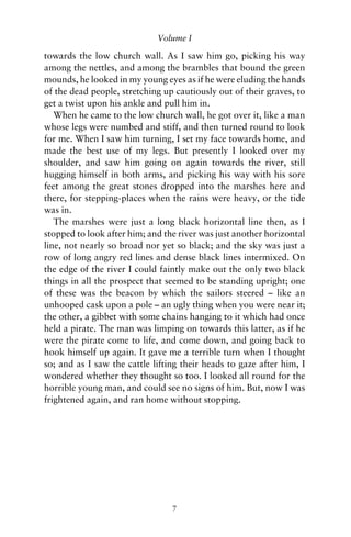 Volume I

towards the low church wall. As I saw him go, picking his way
among the nettles, and among the brambles that bound the green
mounds, he looked in my young eyes as if he were eluding the hands
of the dead people, stretching up cautiously out of their graves, to
get a twist upon his ankle and pull him in.
   When he came to the low church wall, he got over it, like a man
whose legs were numbed and stiff, and then turned round to look
for me. When I saw him turning, I set my face towards home, and
made the best use of my legs. But presently I looked over my
shoulder, and saw him going on again towards the river, still
hugging himself in both arms, and picking his way with his sore
feet among the great stones dropped into the marshes here and
there, for stepping-places when the rains were heavy, or the tide
was in.
   The marshes were just a long black horizontal line then, as I
stopped to look after him; and the river was just another horizontal
line, not nearly so broad nor yet so black; and the sky was just a
row of long angry red lines and dense black lines intermixed. On
the edge of the river I could faintly make out the only two black
things in all the prospect that seemed to be standing upright; one
of these was the beacon by which the sailors steered – like an
unhooped cask upon a pole – an ugly thing when you were near it;
the other, a gibbet with some chains hanging to it which had once
held a pirate. The man was limping on towards this latter, as if he
were the pirate come to life, and come down, and going back to
hook himself up again. It gave me a terrible turn when I thought
so; and as I saw the cattle lifting their heads to gaze after him, I
wondered whether they thought so too. I looked all round for the
horrible young man, and could see no signs of him. But, now I was
frightened again, and ran home without stopping.




                                 7
 