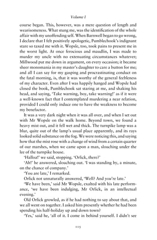 Volume I

course began. This, however, was a mere question of length and
wearisomeness. What stung me, was the identiﬁcation of the whole
affair with my unoffending self. When Barnwell began to go wrong,
I declare that I felt positively apologetic, Pumblechook’s indignant
stare so taxed me with it. Wopsle, too, took pains to present me in
the worst light. At once ferocious and maudlin, I was made to
murder my uncle with no extenuating circumstances whatever;
Millwood put me down in argument, on every occasion; it became
sheer monomania in my master’s daughter to care a button for me;
and all I can say for my gasping and procrastinating conduct on
the fatal morning, is, that it was worthy of the general feebleness
of my character. Even after I was happily hanged and Wopsle had
closed the book, Pumblechook sat staring at me, and shaking his
head, and saying, ‘Take warning, boy, take warning!’ as if it were
a well-known fact that I contemplated murdering a near relation,
provided I could only induce one to have the weakness to become
my benefactor.
   It was a very dark night when it was all over, and when I set out
with Mr Wopsle on the walk home. Beyond town, we found a
heavy mist out, and it fell wet and thick. The turnpike lamp was a
blur, quite out of the lamp’s usual place apparently, and its rays
looked solid substance on the fog. We were noticing this, and saying
how that the mist rose with a change of wind from a certain quarter
of our marshes, when we came upon a man, slouching under the
lee of the turnpike house.
   ‘Halloa!’ we said, stopping. ‘Orlick, there?’
   ‘Ah!’ he answered, slouching out. ‘I was standing by, a minute,
on the chance of company.’
   ‘You are late,’ I remarked.
   Orlick not unnaturally answered, ‘Well? And you’re late.’
   ‘We have been,’ said Mr Wopsle, exalted with his late perform-
ance, ‘we have been indulging, Mr Orlick, in an intellectual
evening.’
   Old Orlick growled, as if he had nothing to say about that, and
we all went on together. I asked him presently whether he had been
spending his half-holiday up and down town?
   ‘Yes,’ said he, ‘all of it. I come in behind yourself. I didn’t see

                                 115
 