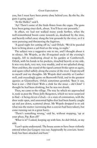 Great Expectations

you, but I must have been pretty close behind you. By-the-by, the
guns is going again.’
   ‘At the Hulks?’ said I.
   ‘Ay! There’s some of the birds ﬂown from the cages. The guns
have been going since dark, about. You’ll hear one presently.’
   In effect, we had not walked many yards further, when the
well-remembered boom came towards us, deadened by the mist,
and heavily rolled away along the low grounds by the river, as if it
were pursuing and threatening the fugitives.
   ‘A good night for cutting off in,’ said Orlick. ‘We’d be puzzled
how to bring down a jail-bird on the wing, to-night.’
   The subject was a suggestive one to me, and I thought about it
in silence. Mr Wopsle, as the ill-requited uncle of the evening’s
tragedy, fell to meditating aloud in his garden at Camberwell.
Orlick, with his hands in his pockets, slouched heavily at my side.
It was very dark, very wet, very muddy, and so we splashed along.
Now and then, the sound of the signal cannon broke upon us again,
and again rolled sulkily along the course of the river. I kept myself
to myself and my thoughts. Mr Wopsle died amiably at Camber-
well, and exceedingly game on Bosworth Field, and in the greatest
agonies at Glastonbury. Orlick sometimes growled, ‘Beat it out,
beat it out – Old Clem! With a clink for the stout – old Clem!’ I
thought he had been drinking, but he was not drunk.
   Thus, we came to the village. The way by which we approached
it, took us past the Three Jolly Bargemen, which we were surprised
to ﬁnd – it being eleven o’clock – in a state of commotion, with the
door wide open, and unwonted lights that had been hastily caught
up and put down, scattered about. Mr Wopsle dropped in to ask
what was the matter (surmising that a convict had been taken), but
came running out in a great hurry.
   ‘There’s something wrong,’ said he, without stopping, ‘up at
your place, Pip. Run all!’
   ‘What is it?’ I asked, keeping up with him. So did Orlick, at my
side.
   ‘I can’t quite understand. The house seems to have been violently
entered when Joe Gargery was out. Supposedly by convicts. Some-
body has been attacked and hurt.’

                                116
 