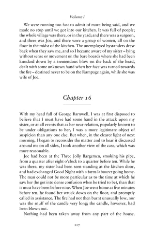 Volume I

  We were running too fast to admit of more being said, and we
made no stop until we got into our kitchen. It was full of people;
the whole village was there, or in the yard; and there was a surgeon,
and there was Joe, and there were a group of women, all on the
ﬂoor in the midst of the kitchen. The unemployed bystanders drew
back when they saw me, and so I became aware of my sister – lying
without sense or movement on the bare boards where she had been
knocked down by a tremendous blow on the back of the head,
dealt with some unknown hand when her face was turned towards
the ﬁre – destined never to be on the Rampage again, while she was
wife of Joe.




                          Chapter 16

With my head full of George Barnwell, I was at ﬁrst disposed to
believe that I must have had some hand in the attack upon my
sister, or at all events that as her near relation, popularly known to
be under obligations to her, I was a more legitimate object of
suspicion than any one else. But when, in the clearer light of next
morning, I began to reconsider the matter and to hear it discussed
around me on all sides, I took another view of the case, which was
more reasonable.
   Joe had been at the Three Jolly Bargemen, smoking his pipe,
from a quarter after eight o’clock to a quarter before ten. While he
was there, my sister had been seen standing at the kitchen door,
and had exchanged Good Night with a farm-labourer going home.
The man could not be more particular as to the time at which he
saw her (he got into dense confusion when he tried to be), than that
it must have been before nine. When Joe went home at ﬁve minutes
before ten, he found her struck down on the ﬂoor, and promptly
called in assistance. The ﬁre had not then burnt unusually low, nor
was the snuff of the candle very long; the candle, however, had
been blown out.
   Nothing had been taken away from any part of the house.

                                 117
 