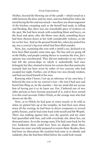 Great Expectations

Neither, beyond the blowing out of the candle – which stood on a
table between the door and my sister, and was behind her when she
stood facing the ﬁre and was struck – was there any disarrangement
of the kitchen, excepting such as she herself had made, in falling
and bleeding. But, there was one remarkable piece of evidence on
the spot. She had been struck with something blunt and heavy, on
the head and spine; after the blows were dealt, something heavy
had been thrown down at her with considerable violence, as she
lay on her face. And on the ground beside her, when Joe picked her
up, was a convict’s leg-iron which had been ﬁled asunder.
   Now, Joe, examining this iron with a smith’s eye, declared it to
have been ﬁled asunder some time ago. The hue and cry going off
to the Hulks, and people coming thence to examine the iron, Joe’s
opinion was corroborated. They did not undertake to say when it
had left the prison-ships to which it undoubtedly had once
belonged; but they claimed to know for certain that that particular
manacle had not been worn by either of two convicts who had
escaped last night. Further, one of those two was already retaken,
and had not freed himself of his iron.
   Knowing what I knew, I set up an inference of my own here. I
believed the iron to be my convict’s iron – the iron I had seen and
heard him ﬁling at, on the marshes – but my mind did not accuse
him of having put it to its latest use. For, I believed one of two
other persons to have become possessed of it, and to have turned
it to this cruel account. Either Orlick, or the strange man who had
shown me the ﬁle.
   Now, as to Orlick; he had gone to town exactly as he told us
when we picked him up at the turnpike, he had been seen about
town all the evening, he had been in divers companies in several
public-houses, and he had come back with myself and Mr Wopsle.
There was nothing against him, save the quarrel; and my sister
had quarrelled with him, and with everybody else about her, ten
thousand times. As to the strange man; if he had come back for his
two banknotes there could have been no dispute about them,
because my sister was fully prepared to restore them. Besides, there
had been no altercation; the assailant had come in so silently and
suddenly, that she had been felled before she could look round.

                                118
 
