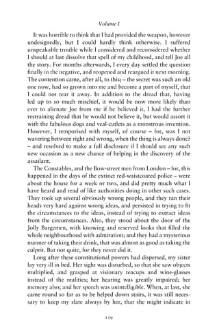 Volume I

   It was horrible to think that I had provided the weapon, however
undesignedly, but I could hardly think otherwise. I suffered
unspeakable trouble while I considered and reconsidered whether
I should at last dissolve that spell of my childhood, and tell Joe all
the story. For months afterwards, I every day settled the question
ﬁnally in the negative, and reopened and reargued it next morning.
The contention came, after all, to this; – the secret was such an old
one now, had so grown into me and become a part of myself, that
I could not tear it away. In addition to the dread that, having
led up to so much mischief, it would be now more likely than
ever to alienate Joe from me if he believed it, I had the further
restraining dread that he would not believe it, but would assort it
with the fabulous dogs and veal-cutlets as a monstrous invention.
However, I temporised with myself, of course – for, was I not
wavering between right and wrong, when the thing is always done?
– and resolved to make a full disclosure if I should see any such
new occasion as a new chance of helping in the discovery of the
assailant.
   The Constables, and the Bow-street men from London – for, this
happened in the days of the extinct red-waistcoated police – were
about the house for a week or two, and did pretty much what I
have heard and read of like authorities doing in other such cases.
They took up several obviously wrong people, and they ran their
heads very hard against wrong ideas, and persisted in trying to ﬁt
the circumstances to the ideas, instead of trying to extract ideas
from the circumstances. Also, they stood about the door of the
Jolly Bargemen, with knowing and reserved looks that ﬁlled the
whole neighbourhood with admiration; and they had a mysterious
manner of taking their drink, that was almost as good as taking the
culprit. But not quite, for they never did it.
   Long after these constitutional powers had dispersed, my sister
lay very ill in bed. Her sight was disturbed, so that she saw objects
multiplied, and grasped at visionary teacups and wine-glasses
instead of the realities; her hearing was greatly impaired; her
memory also; and her speech was unintelligible. When, at last, she
came round so far as to be helped down stairs, it was still neces-
sary to keep my slate always by her, that she might indicate in

                                 119
 