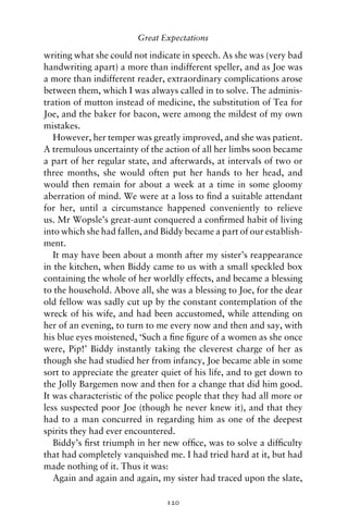 Great Expectations

writing what she could not indicate in speech. As she was (very bad
handwriting apart) a more than indifferent speller, and as Joe was
a more than indifferent reader, extraordinary complications arose
between them, which I was always called in to solve. The adminis-
tration of mutton instead of medicine, the substitution of Tea for
Joe, and the baker for bacon, were among the mildest of my own
mistakes.
   However, her temper was greatly improved, and she was patient.
A tremulous uncertainty of the action of all her limbs soon became
a part of her regular state, and afterwards, at intervals of two or
three months, she would often put her hands to her head, and
would then remain for about a week at a time in some gloomy
aberration of mind. We were at a loss to ﬁnd a suitable attendant
for her, until a circumstance happened conveniently to relieve
us. Mr Wopsle’s great-aunt conquered a conﬁrmed habit of living
into which she had fallen, and Biddy became a part of our establish-
ment.
   It may have been about a month after my sister’s reappearance
in the kitchen, when Biddy came to us with a small speckled box
containing the whole of her worldly effects, and became a blessing
to the household. Above all, she was a blessing to Joe, for the dear
old fellow was sadly cut up by the constant contemplation of the
wreck of his wife, and had been accustomed, while attending on
her of an evening, to turn to me every now and then and say, with
his blue eyes moistened, ‘Such a ﬁne ﬁgure of a women as she once
were, Pip!’ Biddy instantly taking the cleverest charge of her as
though she had studied her from infancy, Joe became able in some
sort to appreciate the greater quiet of his life, and to get down to
the Jolly Bargemen now and then for a change that did him good.
It was characteristic of the police people that they had all more or
less suspected poor Joe (though he never knew it), and that they
had to a man concurred in regarding him as one of the deepest
spirits they had ever encountered.
   Biddy’s ﬁrst triumph in her new ofﬁce, was to solve a difﬁculty
that had completely vanquished me. I had tried hard at it, but had
made nothing of it. Thus it was:
   Again and again and again, my sister had traced upon the slate,

                                120
 