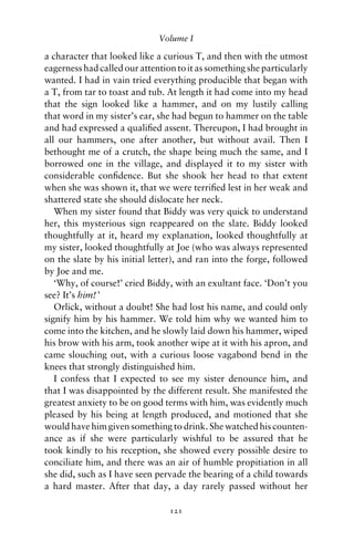 Volume I

a character that looked like a curious T, and then with the utmost
eagerness had called our attention to it as something she particularly
wanted. I had in vain tried everything producible that began with
a T, from tar to toast and tub. At length it had come into my head
that the sign looked like a hammer, and on my lustily calling
that word in my sister’s ear, she had begun to hammer on the table
and had expressed a qualiﬁed assent. Thereupon, I had brought in
all our hammers, one after another, but without avail. Then I
bethought me of a crutch, the shape being much the same, and I
borrowed one in the village, and displayed it to my sister with
considerable conﬁdence. But she shook her head to that extent
when she was shown it, that we were terriﬁed lest in her weak and
shattered state she should dislocate her neck.
   When my sister found that Biddy was very quick to understand
her, this mysterious sign reappeared on the slate. Biddy looked
thoughtfully at it, heard my explanation, looked thoughtfully at
my sister, looked thoughtfully at Joe (who was always represented
on the slate by his initial letter), and ran into the forge, followed
by Joe and me.
   ‘Why, of course!’ cried Biddy, with an exultant face. ‘Don’t you
see? It’s him! ’
   Orlick, without a doubt! She had lost his name, and could only
signify him by his hammer. We told him why we wanted him to
come into the kitchen, and he slowly laid down his hammer, wiped
his brow with his arm, took another wipe at it with his apron, and
came slouching out, with a curious loose vagabond bend in the
knees that strongly distinguished him.
   I confess that I expected to see my sister denounce him, and
that I was disappointed by the different result. She manifested the
greatest anxiety to be on good terms with him, was evidently much
pleased by his being at length produced, and motioned that she
would have him given something to drink. She watched his counten-
ance as if she were particularly wishful to be assured that he
took kindly to his reception, she showed every possible desire to
conciliate him, and there was an air of humble propitiation in all
she did, such as I have seen pervade the bearing of a child towards
a hard master. After that day, a day rarely passed without her

                                 121
 