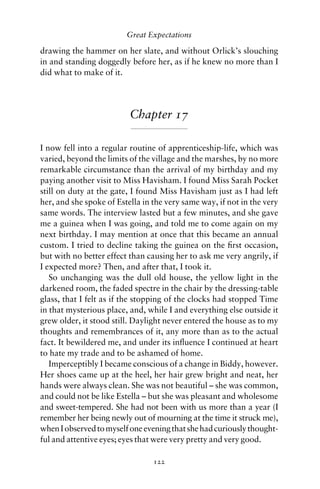 Great Expectations

drawing the hammer on her slate, and without Orlick’s slouching
in and standing doggedly before her, as if he knew no more than I
did what to make of it.




                          Chapter 17

I now fell into a regular routine of apprenticeship-life, which was
varied, beyond the limits of the village and the marshes, by no more
remarkable circumstance than the arrival of my birthday and my
paying another visit to Miss Havisham. I found Miss Sarah Pocket
still on duty at the gate, I found Miss Havisham just as I had left
her, and she spoke of Estella in the very same way, if not in the very
same words. The interview lasted but a few minutes, and she gave
me a guinea when I was going, and told me to come again on my
next birthday. I may mention at once that this became an annual
custom. I tried to decline taking the guinea on the ﬁrst occasion,
but with no better effect than causing her to ask me very angrily, if
I expected more? Then, and after that, I took it.
   So unchanging was the dull old house, the yellow light in the
darkened room, the faded spectre in the chair by the dressing-table
glass, that I felt as if the stopping of the clocks had stopped Time
in that mysterious place, and, while I and everything else outside it
grew older, it stood still. Daylight never entered the house as to my
thoughts and remembrances of it, any more than as to the actual
fact. It bewildered me, and under its inﬂuence I continued at heart
to hate my trade and to be ashamed of home.
   Imperceptibly I became conscious of a change in Biddy, however.
Her shoes came up at the heel, her hair grew bright and neat, her
hands were always clean. She was not beautiful – she was common,
and could not be like Estella – but she was pleasant and wholesome
and sweet-tempered. She had not been with us more than a year (I
remember her being newly out of mourning at the time it struck me),
when I observed to myself one evening that she had curiously thought-
ful and attentive eyes; eyes that were very pretty and very good.

                                 122
 