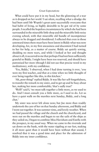 Great Expectations

   What could have put it in my head, but the glistening of a tear
as it dropped on her work? I sat silent, recalling what a drudge she
had been until Mr Wopsle’s great-aunt successfully overcame that
bad habit of living, so highly desirable to be got rid of by some
people. I recalled the hopeless circumstances by which she had been
surrounded in the miserable little shop and the miserable little noisy
evening school, with that miserable old bundle of incompetence
always to be dragged and shouldered. I reﬂected that even in those
untoward times there must have been latent in Biddy what was now
developing, for, in my ﬁrst uneasiness and discontent I had turned
to her for help, as a matter of course. Biddy sat quietly sewing,
shedding no more tears, and while I looked at her and thought
about it all, it occurred to me that perhaps I had not been sufﬁciently
grateful to Biddy. I might have been too reserved, and should have
patronised her more (though I did not use that precise word in my
meditations), with my conﬁdence.
   ‘Yes, Biddy,’ I observed, when I had done turning it over, ‘you
were my ﬁrst teacher, and that at a time when we little thought of
ever being together like this, in this kitchen.’
   ‘Ah, poor thing!’ replied Biddy. It was like her self-forgetfulness,
to transfer the remark to my sister, and to get up and be busy about
her, making her more comfortable; ‘that’s sadly true!’
   ‘Well!’ said I, ‘we must talk together a little more, as we used to
do. And I must consult you a little more, as I used to do. Let us
have a quiet walk on the marshes next Sunday, Biddy, and a long
chat.’
   My sister was never left alone now; but Joe more than readily
undertook the care of her on that Sunday afternoon, and Biddy and
I went out together. It was summer-time, and lovely weather. When
we had passed the village and the church and the churchyard, and
were out on the marshes and began to see the sails of the ships as
they sailed on, I began to combine Miss Havisham and Estella with
the prospect, in my usual way. When we came to the riverside and
sat down on the bank, with the water rippling at our feet, making
it all more quiet than it would have been without that sound, I
resolved that it was a good time and place for the admission of
Biddy into my inner conﬁdence.

                                 124
 