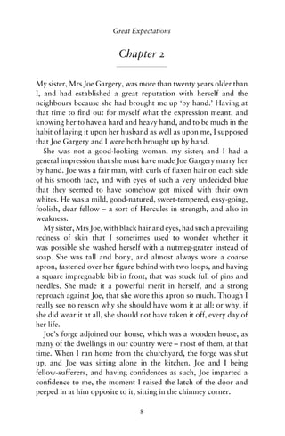 Great Expectations


                           Chapter 2

My sister, Mrs Joe Gargery, was more than twenty years older than
I, and had established a great reputation with herself and the
neighbours because she had brought me up ‘by hand.’ Having at
that time to ﬁnd out for myself what the expression meant, and
knowing her to have a hard and heavy hand, and to be much in the
habit of laying it upon her husband as well as upon me, I supposed
that Joe Gargery and I were both brought up by hand.
   She was not a good-looking woman, my sister; and I had a
general impression that she must have made Joe Gargery marry her
by hand. Joe was a fair man, with curls of ﬂaxen hair on each side
of his smooth face, and with eyes of such a very undecided blue
that they seemed to have somehow got mixed with their own
whites. He was a mild, good-natured, sweet-tempered, easy-going,
foolish, dear fellow – a sort of Hercules in strength, and also in
weakness.
   My sister, Mrs Joe, with black hair and eyes, had such a prevailing
redness of skin that I sometimes used to wonder whether it
was possible she washed herself with a nutmeg-grater instead of
soap. She was tall and bony, and almost always wore a coarse
apron, fastened over her ﬁgure behind with two loops, and having
a square impregnable bib in front, that was stuck full of pins and
needles. She made it a powerful merit in herself, and a strong
reproach against Joe, that she wore this apron so much. Though I
really see no reason why she should have worn it at all: or why, if
she did wear it at all, she should not have taken it off, every day of
her life.
   Joe’s forge adjoined our house, which was a wooden house, as
many of the dwellings in our country were – most of them, at that
time. When I ran home from the churchyard, the forge was shut
up, and Joe was sitting alone in the kitchen. Joe and I being
fellow-sufferers, and having conﬁdences as such, Joe imparted a
conﬁdence to me, the moment I raised the latch of the door and
peeped in at him opposite to it, sitting in the chimney corner.

                                  8
 