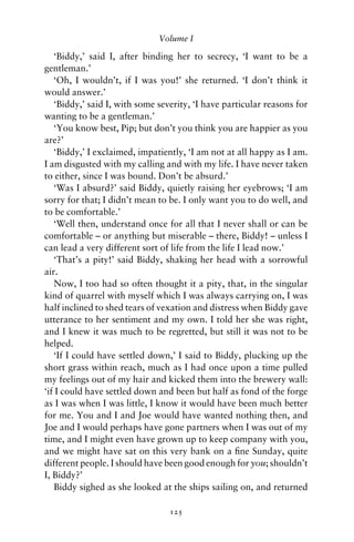 Volume I

   ‘Biddy,’ said I, after binding her to secrecy, ‘I want to be a
gentleman.’
   ‘Oh, I wouldn’t, if I was you!’ she returned. ‘I don’t think it
would answer.’
   ‘Biddy,’ said I, with some severity, ‘I have particular reasons for
wanting to be a gentleman.’
   ‘You know best, Pip; but don’t you think you are happier as you
are?’
   ‘Biddy,’ I exclaimed, impatiently, ‘I am not at all happy as I am.
I am disgusted with my calling and with my life. I have never taken
to either, since I was bound. Don’t be absurd.’
   ‘Was I absurd?’ said Biddy, quietly raising her eyebrows; ‘I am
sorry for that; I didn’t mean to be. I only want you to do well, and
to be comfortable.’
   ‘Well then, understand once for all that I never shall or can be
comfortable – or anything but miserable – there, Biddy! – unless I
can lead a very different sort of life from the life I lead now.’
   ‘That’s a pity!’ said Biddy, shaking her head with a sorrowful
air.
   Now, I too had so often thought it a pity, that, in the singular
kind of quarrel with myself which I was always carrying on, I was
half inclined to shed tears of vexation and distress when Biddy gave
utterance to her sentiment and my own. I told her she was right,
and I knew it was much to be regretted, but still it was not to be
helped.
   ‘If I could have settled down,’ I said to Biddy, plucking up the
short grass within reach, much as I had once upon a time pulled
my feelings out of my hair and kicked them into the brewery wall:
‘if I could have settled down and been but half as fond of the forge
as I was when I was little, I know it would have been much better
for me. You and I and Joe would have wanted nothing then, and
Joe and I would perhaps have gone partners when I was out of my
time, and I might even have grown up to keep company with you,
and we might have sat on this very bank on a ﬁne Sunday, quite
different people. I should have been good enough for you; shouldn’t
I, Biddy?’
   Biddy sighed as she looked at the ships sailing on, and returned

                                 125
 