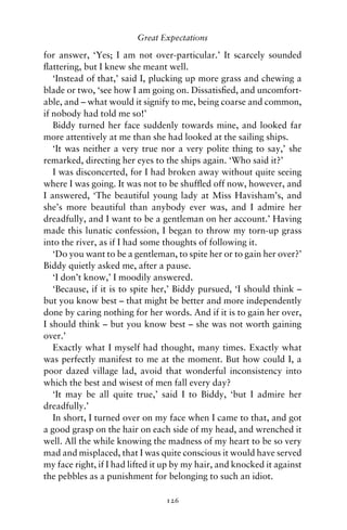 Great Expectations

for answer, ‘Yes; I am not over-particular.’ It scarcely sounded
ﬂattering, but I knew she meant well.
   ‘Instead of that,’ said I, plucking up more grass and chewing a
blade or two, ‘see how I am going on. Dissatisﬁed, and uncomfort-
able, and – what would it signify to me, being coarse and common,
if nobody had told me so!’
   Biddy turned her face suddenly towards mine, and looked far
more attentively at me than she had looked at the sailing ships.
   ‘It was neither a very true nor a very polite thing to say,’ she
remarked, directing her eyes to the ships again. ‘Who said it?’
   I was disconcerted, for I had broken away without quite seeing
where I was going. It was not to be shufﬂed off now, however, and
I answered, ‘The beautiful young lady at Miss Havisham’s, and
she’s more beautiful than anybody ever was, and I admire her
dreadfully, and I want to be a gentleman on her account.’ Having
made this lunatic confession, I began to throw my torn-up grass
into the river, as if I had some thoughts of following it.
   ‘Do you want to be a gentleman, to spite her or to gain her over?’
Biddy quietly asked me, after a pause.
   ‘I don’t know,’ I moodily answered.
   ‘Because, if it is to spite her,’ Biddy pursued, ‘I should think –
but you know best – that might be better and more independently
done by caring nothing for her words. And if it is to gain her over,
I should think – but you know best – she was not worth gaining
over.’
   Exactly what I myself had thought, many times. Exactly what
was perfectly manifest to me at the moment. But how could I, a
poor dazed village lad, avoid that wonderful inconsistency into
which the best and wisest of men fall every day?
   ‘It may be all quite true,’ said I to Biddy, ‘but I admire her
dreadfully.’
   In short, I turned over on my face when I came to that, and got
a good grasp on the hair on each side of my head, and wrenched it
well. All the while knowing the madness of my heart to be so very
mad and misplaced, that I was quite conscious it would have served
my face right, if I had lifted it up by my hair, and knocked it against
the pebbles as a punishment for belonging to such an idiot.

                                 126
 