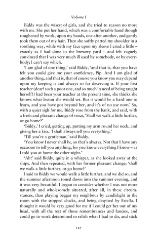 Volume I

   Biddy was the wisest of girls, and she tried to reason no more
with me. She put her hand, which was a comfortable hand though
roughened by work, upon my hands, one after another, and gently
took them out of my hair. Then she softly patted my shoulder in a
soothing way, while with my face upon my sleeve I cried a little –
exactly as I had done in the brewery yard – and felt vaguely
convinced that I was very much ill used by somebody, or by every-
body; I can’t say which.
   ‘I am glad of one thing,’ said Biddy, ‘and that is, that you have
felt you could give me your conﬁdence, Pip. And I am glad of
another thing, and that is, that of course you know you may depend
upon my keeping it and always so far deserving it. If your ﬁrst
teacher (dear! such a poor one, and so much in need of being taught
herself!) had been your teacher at the present time, she thinks she
knows what lesson she would set. But it would be a hard one to
learn, and you have got beyond her, and it’s of no use now.’ So,
with a quiet sigh for me, Biddy rose from the bank, and said, with
a fresh and pleasant change of voice, ‘Shall we walk a little further,
or go home?’
   ‘Biddy,’ I cried, getting up, putting my arm round her neck, and
giving her a kiss, ‘I shall always tell you everything.’
   ‘Till you’re a gentleman,’ said Biddy.
   ‘You know I never shall be, so that’s always. Not that I have any
occasion to tell you anything, for you know everything I know – as
I told you at home the other night.’
   ‘Ah!’ said Biddy, quite in a whisper, as she looked away at the
ships. And then repeated, with her former pleasant change; ‘shall
we walk a little further, or go home?’
   I said to Biddy we would walk a little further, and we did so, and
the summer afternoon toned down into the summer evening, and
it was very beautiful. I began to consider whether I was not more
naturally and wholesomely situated, after all, in these circum-
stances, than playing beggar my neighbour by candlelight in the
room with the stopped clocks, and being despised by Estella. I
thought it would be very good for me if I could get her out of my
head, with all the rest of those remembrances and fancies, and
could go to work determined to relish what I had to do, and stick

                                 127
 