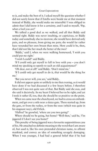 Great Expectations

to it, and make the best of it. I asked myself the question whether I
did not surely know that if Estella were beside me at that moment
instead of Biddy, she would make me miserable? I was obliged to
admit that I did know it for a certainty, and I said to myself, ‘Pip,
what a fool you are!’
   We talked a good deal as we walked, and all that Biddy said
seemed right. Biddy was never insulting, or capricious, or Biddy
today and somebody else to-morrow; she would have derived only
pain, and no pleasure, from giving me pain; she would far rather
have wounded her own breast than mine. How could it be, then,
that I did not like her much the better of the two?
   ‘Biddy,’ said I, when we were walking homeward, ‘I wish you
could put me right.’
   ‘I wish I could!’ said Biddy.
   ‘If I could only get myself to fall in love with you – you don’t
mind my speaking so openly to such an old acquaintance?’
   ‘Oh dear, not at all!’ said Biddy. ‘Don’t mind me.’
   ‘If I could only get myself to do it, that would be the thing for
me.’
   ‘But you never will, you see,’ said Biddy.
   It did not appear quite so unlikely to me that evening, as it would
have done if we had discussed it a few hours before. I therefore
observed I was not quite sure of that. But Biddy said she was, and
she said it decisively. In my heart I believed her to be right; and yet
I took it rather ill, too, that she should be so positive on the point.
   When we came near the churchyard, we had to cross an embank-
ment, and get over a stile near a sluice-gate. There started up, from
the gate, or from the rushes, or from the ooze (which was quite in
his stagnant way), old Orlick.
   ‘Halloa!’ he growled, ‘where are you two going?’
   Where should we be going, but home? ‘Well then,’ said he, ‘I’m
jiggered if I don’t see you home!’
   This penalty of being jiggered was a favourite supposititious case
of his. He attached no deﬁnite meaning to the word that I am aware
of, but used it, like his own pretended christian name, to affront
mankind, and convey an idea of something savagely damaging.
When I was younger, I had had a general belief that if he had

                                 128
 