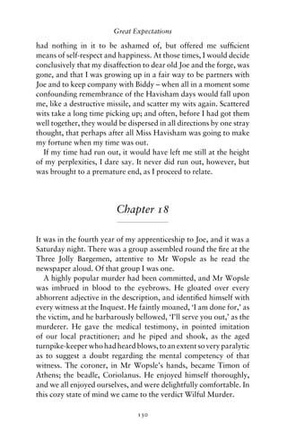 Great Expectations

had nothing in it to be ashamed of, but offered me sufﬁcient
means of self-respect and happiness. At those times, I would decide
conclusively that my disaffection to dear old Joe and the forge, was
gone, and that I was growing up in a fair way to be partners with
Joe and to keep company with Biddy – when all in a moment some
confounding remembrance of the Havisham days would fall upon
me, like a destructive missile, and scatter my wits again. Scattered
wits take a long time picking up; and often, before I had got them
well together, they would be dispersed in all directions by one stray
thought, that perhaps after all Miss Havisham was going to make
my fortune when my time was out.
  If my time had run out, it would have left me still at the height
of my perplexities, I dare say. It never did run out, however, but
was brought to a premature end, as I proceed to relate.




                         Chapter 18

It was in the fourth year of my apprenticeship to Joe, and it was a
Saturday night. There was a group assembled round the ﬁre at the
Three Jolly Bargemen, attentive to Mr Wopsle as he read the
newspaper aloud. Of that group I was one.
   A highly popular murder had been committed, and Mr Wopsle
was imbrued in blood to the eyebrows. He gloated over every
abhorrent adjective in the description, and identiﬁed himself with
every witness at the Inquest. He faintly moaned, ‘I am done for,’ as
the victim, and he barbarously bellowed, ‘I’ll serve you out,’ as the
murderer. He gave the medical testimony, in pointed imitation
of our local practitioner; and he piped and shook, as the aged
turnpike-keeper who had heard blows, to an extent so very paralytic
as to suggest a doubt regarding the mental competency of that
witness. The coroner, in Mr Wopsle’s hands, became Timon of
Athens; the beadle, Coriolanus. He enjoyed himself thoroughly,
and we all enjoyed ourselves, and were delightfully comfortable. In
this cozy state of mind we came to the verdict Wilful Murder.

                                130
 