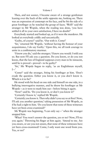 Volume I

   Then, and not sooner, I became aware of a strange gentleman
leaning over the back of the settle opposite me, looking on. There
was an expression of contempt on his face, and he bit the side of a
great foreﬁnger as he watched the group of faces. ‘Well!’ said the
stranger to Mr Wopsle, when the reading was done, ‘you have
settled it all to your own satisfaction, I have no doubt?’
   Everybody started and looked up, as if it were the murderer. He
looked at everybody coldly and sarcastically.
   ‘Guilty, of course?’ said he. ‘Out with it. Come!’
   ‘Sir,’ returned Mr Wopsle, ‘without having the honour of your
acquaintance, I do say Guilty.’ Upon this, we all took courage to
unite in a conﬁrmatory murmur.
   ‘I know you do,’ said the stranger; ‘I knew you would. I told you
so. But now I’ll ask you a question. Do you know, or do you not
know, that the law of England supposes every man to be innocent,
until he is proved – proved – to be guilty?’
   ‘Sir,’ Mr Wopsle began to reply, ‘as an Englishman myself,
I –’
   ‘Come!’ said the stranger, biting his foreﬁnger at him. ‘Don’t
evade the question. Either you know it, or you don’t know it.
Which is it to be?’
   He stood with his head on one side and himself on one side, in a
bullying interrogative manner, and he threw his foreﬁnger at Mr
Wopsle – as it were to mark him out – before biting it again.
   ‘Now!’ said he. ‘Do you know it, or don’t you know it?’
   ‘Certainly I know it,’ replied Mr Wopsle.
   ‘Certainly you know it. Then why didn’t you say so at ﬁrst? Now,
I’ll ask you another question;’ taking possession of Mr Wopsle, as
if he had a right to him. ‘Do you know that none of these witnesses
have yet been cross-examined?’
   Mr Wopsle was beginning, ‘I can only say – ’ when the stranger
stopped him.
   ‘What? You won’t answer the question, yes or no? Now, I’ll try
you again.’ Throwing his ﬁnger at him again. ‘Attend to me. Are
you aware, or are you not aware, that none of these witnesses have
yet been cross-examined? Come, I only want one word from you.
Yes, or no?’

                                131
 