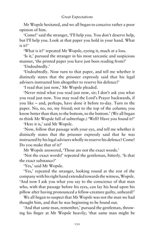 Great Expectations

   Mr Wopsle hesitated, and we all began to conceive rather a poor
opinion of him.
   ‘Come!’ said the stranger, ‘I’ll help you. You don’t deserve help,
but I’ll help you. Look at that paper you hold in your hand. What
is it?’
   ‘What is it?’ repeated Mr Wopsle, eyeing it, much at a loss.
   ‘Is it,’ pursued the stranger in his most sarcastic and suspicious
manner, ‘the printed paper you have just been reading from?’
   ‘Undoubtedly.’
   ‘Undoubtedly. Now turn to that paper, and tell me whether it
distinctly states that the prisoner expressly said that his legal
advisers instructed him altogether to reserve his defence?’
   ‘I read that just now,’ Mr Wopsle pleaded.
   ‘Never mind what you read just now, sir; I don’t ask you what
you read just now. You may read the Lord’s Prayer backwards, if
you like – and, perhaps, have done it before to-day. Turn to the
paper. No, no, no, my friend; not to the top of the column; you
know better than that; to the bottom, to the bottom.’ (We all began
to think Mr Wopsle full of subterfuge.) ‘Well? Have you found it?’
   ‘Here it is,’ said Mr Wopsle.
   ‘Now, follow that passage with your eye, and tell me whether it
distinctly states that the prisoner expressly said that he was
instructed by his legal advisers wholly to reserve his defence? Come!
Do you make that of it?’
   Mr Wopsle answered, ‘Those are not the exact words.’
   ‘Not the exact words!’ repeated the gentleman, bitterly. ‘Is that
the exact substance?’
   ‘Yes,’ said Mr Wopsle.
   ‘Yes,’ repeated the stranger, looking round at the rest of the
company with his right hand extended towards the witness, Wopsle.
‘And now I ask you what you say to the conscience of that man
who, with that passage before his eyes, can lay his head upon his
pillow after having pronounced a fellow-creature guilty, unheard?’
   We all began to suspect that Mr Wopsle was not the man we had
thought him, and that he was beginning to be found out.
   ‘And that same man, remember,’ pursued the gentleman, throw-
ing his ﬁnger at Mr Wopsle heavily; ‘that same man might be

                                132
 