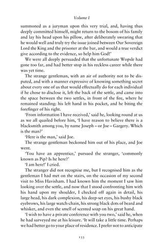 Volume I

summoned as a juryman upon this very trial, and, having thus
deeply committed himself, might return to the bosom of his family
and lay his head upon his pillow, after deliberately swearing that
he would well and truly try the issue joined between Our Sovereign
Lord the King and the prisoner at the bar, and would a true verdict
give according to the evidence, so help him God!’
   We were all deeply persuaded that the unfortunate Wopsle had
gone too far, and had better stop in his reckless career while there
was yet time.
   The strange gentleman, with an air of authority not to be dis-
puted, and with a manner expressive of knowing something secret
about every one of us that would effectually do for each individual
if he chose to disclose it, left the back of the settle, and came into
the space between the two settles, in front of the ﬁre, where he
remained standing: his left hand in his pocket, and he biting the
foreﬁnger of his right.
   ‘From information I have received,’ said he, looking round at us
as we all quailed before him, ‘I have reason to believe there is a
blacksmith among you, by name Joseph – or Joe – Gargery. Which
is the man?’
   ‘Here is the man,’ said Joe.
   The strange gentleman beckoned him out of his place, and Joe
went.
   ‘You have an apprentice,’ pursued the stranger, ‘commonly
known as Pip? Is he here?’
   ‘I am here!’ I cried.
   The stranger did not recognise me, but I recognised him as the
gentleman I had met on the stairs, on the occasion of my second
visit to Miss Havisham. I had known him the moment I saw him
looking over the settle, and now that I stood confronting him with
his hand upon my shoulder, I checked off again in detail, his
large head, his dark complexion, his deep-set eyes, his bushy black
eyebrows, his large watch-chain, his strong black dots of beard and
whisker, and even the smell of scented soap on his great hand.
   ‘I wish to have a private conference with you two,’ said he, when
he had surveyed me at his leisure. ‘It will take a little time. Perhaps
we had better go to your place of residence. I prefer not to anticipate

                                 133
 