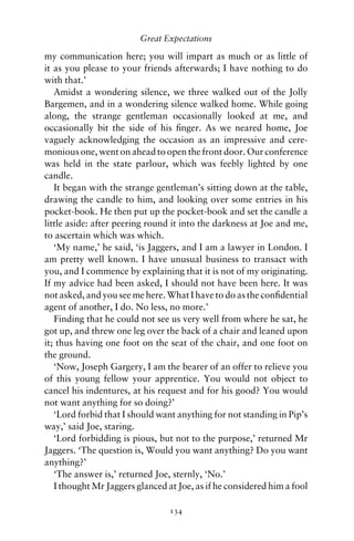Great Expectations

my communication here; you will impart as much or as little of
it as you please to your friends afterwards; I have nothing to do
with that.’
   Amidst a wondering silence, we three walked out of the Jolly
Bargemen, and in a wondering silence walked home. While going
along, the strange gentleman occasionally looked at me, and
occasionally bit the side of his ﬁnger. As we neared home, Joe
vaguely acknowledging the occasion as an impressive and cere-
monious one, went on ahead to open the front door. Our conference
was held in the state parlour, which was feebly lighted by one
candle.
   It began with the strange gentleman’s sitting down at the table,
drawing the candle to him, and looking over some entries in his
pocket-book. He then put up the pocket-book and set the candle a
little aside: after peering round it into the darkness at Joe and me,
to ascertain which was which.
   ‘My name,’ he said, ‘is Jaggers, and I am a lawyer in London. I
am pretty well known. I have unusual business to transact with
you, and I commence by explaining that it is not of my originating.
If my advice had been asked, I should not have been here. It was
not asked, and you see me here. What I have to do as the conﬁdential
agent of another, I do. No less, no more.’
   Finding that he could not see us very well from where he sat, he
got up, and threw one leg over the back of a chair and leaned upon
it; thus having one foot on the seat of the chair, and one foot on
the ground.
   ‘Now, Joseph Gargery, I am the bearer of an offer to relieve you
of this young fellow your apprentice. You would not object to
cancel his indentures, at his request and for his good? You would
not want anything for so doing?’
   ‘Lord forbid that I should want anything for not standing in Pip’s
way,’ said Joe, staring.
   ‘Lord forbidding is pious, but not to the purpose,’ returned Mr
Jaggers. ‘The question is, Would you want anything? Do you want
anything?’
   ‘The answer is,’ returned Joe, sternly, ‘No.’
   I thought Mr Jaggers glanced at Joe, as if he considered him a fool

                                 134
 