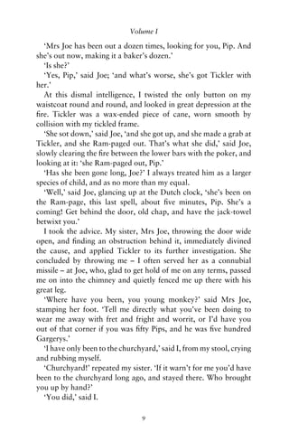 Volume I

   ‘Mrs Joe has been out a dozen times, looking for you, Pip. And
she’s out now, making it a baker’s dozen.’
   ‘Is she?’
   ‘Yes, Pip,’ said Joe; ‘and what’s worse, she’s got Tickler with
her.’
   At this dismal intelligence, I twisted the only button on my
waistcoat round and round, and looked in great depression at the
ﬁre. Tickler was a wax-ended piece of cane, worn smooth by
collision with my tickled frame.
   ‘She sot down,’ said Joe, ‘and she got up, and she made a grab at
Tickler, and she Ram-paged out. That’s what she did,’ said Joe,
slowly clearing the ﬁre between the lower bars with the poker, and
looking at it: ‘she Ram-paged out, Pip.’
   ‘Has she been gone long, Joe?’ I always treated him as a larger
species of child, and as no more than my equal.
   ‘Well,’ said Joe, glancing up at the Dutch clock, ‘she’s been on
the Ram-page, this last spell, about ﬁve minutes, Pip. She’s a
coming! Get behind the door, old chap, and have the jack-towel
betwixt you.’
   I took the advice. My sister, Mrs Joe, throwing the door wide
open, and ﬁnding an obstruction behind it, immediately divined
the cause, and applied Tickler to its further investigation. She
concluded by throwing me – I often served her as a connubial
missile – at Joe, who, glad to get hold of me on any terms, passed
me on into the chimney and quietly fenced me up there with his
great leg.
   ‘Where have you been, you young monkey?’ said Mrs Joe,
stamping her foot. ‘Tell me directly what you’ve been doing to
wear me away with fret and fright and worrit, or I’d have you
out of that corner if you was ﬁfty Pips, and he was ﬁve hundred
Gargerys.’
   ‘I have only been to the churchyard,’ said I, from my stool, crying
and rubbing myself.
   ‘Churchyard!’ repeated my sister. ‘If it warn’t for me you’d have
been to the churchyard long ago, and stayed there. Who brought
you up by hand?’
   ‘You did,’ said I.

                                  9
 