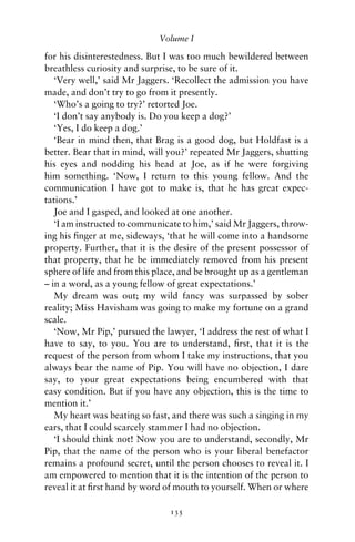 Volume I

for his disinterestedness. But I was too much bewildered between
breathless curiosity and surprise, to be sure of it.
   ‘Very well,’ said Mr Jaggers. ‘Recollect the admission you have
made, and don’t try to go from it presently.
   ‘Who’s a going to try?’ retorted Joe.
   ‘I don’t say anybody is. Do you keep a dog?’
   ‘Yes, I do keep a dog.’
   ‘Bear in mind then, that Brag is a good dog, but Holdfast is a
better. Bear that in mind, will you?’ repeated Mr Jaggers, shutting
his eyes and nodding his head at Joe, as if he were forgiving
him something. ‘Now, I return to this young fellow. And the
communication I have got to make is, that he has great expec-
tations.’
   Joe and I gasped, and looked at one another.
   ‘I am instructed to communicate to him,’ said Mr Jaggers, throw-
ing his ﬁnger at me, sideways, ‘that he will come into a handsome
property. Further, that it is the desire of the present possessor of
that property, that he be immediately removed from his present
sphere of life and from this place, and be brought up as a gentleman
– in a word, as a young fellow of great expectations.’
   My dream was out; my wild fancy was surpassed by sober
reality; Miss Havisham was going to make my fortune on a grand
scale.
   ‘Now, Mr Pip,’ pursued the lawyer, ‘I address the rest of what I
have to say, to you. You are to understand, ﬁrst, that it is the
request of the person from whom I take my instructions, that you
always bear the name of Pip. You will have no objection, I dare
say, to your great expectations being encumbered with that
easy condition. But if you have any objection, this is the time to
mention it.’
   My heart was beating so fast, and there was such a singing in my
ears, that I could scarcely stammer I had no objection.
   ‘I should think not! Now you are to understand, secondly, Mr
Pip, that the name of the person who is your liberal benefactor
remains a profound secret, until the person chooses to reveal it. I
am empowered to mention that it is the intention of the person to
reveal it at ﬁrst hand by word of mouth to yourself. When or where

                                135
 