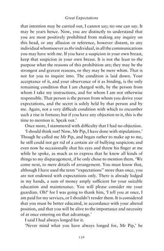 Great Expectations

that intention may be carried out, I cannot say; no one can say. It
may be years hence. Now, you are distinctly to understand that
you are most positively prohibited from making any inquiry on
this head, or any allusion or reference, however distant, to any
individual whomsoever as the individual, in all the communications
you may have with me. If you have a suspicion in your own breast,
keep that suspicion in your own breast. It is not the least to the
purpose what the reasons of this prohibition are; they may be the
strongest and gravest reasons, or they may be mere whim. That is
not for you to inquire into. The condition is laid down. Your
acceptance of it, and your observance of it as binding, is the only
remaining condition that I am charged with, by the person from
whom I take my instructions, and for whom I am not otherwise
responsible. That person is the person from whom you derive your
expectations, and the secret is solely held by that person and by
me. Again, not a very difﬁcult condition with which to encumber
such a rise in fortune; but if you have any objection to it, this is the
time to mention it. Speak out.’
   Once more, I stammered with difﬁculty that I had no objection.
   ‘I should think not! Now, Mr Pip, I have done with stipulations.’
Though he called me Mr Pip, and began rather to make up to me,
he still could not get rid of a certain air of bullying suspicion; and
even now he occasionally shut his eyes and threw his ﬁnger at me
while he spoke, as much as to express that he knew all kinds of
things to my disparagement, if he only chose to mention them. ‘We
come next, to mere details of arrangement. You must know that,
although I have used the term ‘‘expectations’’ more than once, you
are not endowed with expectations only. There is already lodged
in my hands, a sum of money amply sufﬁcient for your suitable
education and maintenance. You will please consider me your
guardian. Oh!’ for I was going to thank him, ‘I tell you at once, I
am paid for my services, or I shouldn’t render them. It is considered
that you must be better educated, in accordance with your altered
position, and that you will be alive to the importance and necessity
of at once entering on that advantage.’
   I said I had always longed for it.
   ‘Never mind what you have always longed for, Mr Pip,’ he

                                  136
 