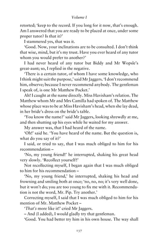 Volume I

retorted; ‘keep to the record. If you long for it now, that’s enough.
Am I answered that you are ready to be placed at once, under some
proper tutor? Is that it?’
   I stammered yes, that was it.
   ‘Good. Now, your inclinations are to be consulted. I don’t think
that wise, mind, but it’s my trust. Have you ever heard of any tutor
whom you would prefer to another?’
   I had never heard of any tutor but Biddy and Mr Wopsle’s
great-aunt; so, I replied in the negative.
   ‘There is a certain tutor, of whom I have some knowledge, who
I think might suit the purpose,’ said Mr Jaggers. ‘I don’t recommend
him, observe; because I never recommend anybody. The gentleman
I speak of, is one Mr Matthew Pocket.’
   Ah! I caught at the name directly. Miss Havisham’s relation. The
Matthew whom Mr and Mrs Camilla had spoken of. The Matthew
whose place was to be at Miss Havisham’s head, when she lay dead,
in her bride’s dress on the bride’s table.
   ‘You know the name?’ said Mr Jaggers, looking shrewdly at me,
and then shutting up his eyes while he waited for my answer.
   My answer was, that I had heard of the name.
   ‘Oh!’ said he. ‘You have heard of the name. But the question is,
what do you say of it?’
   I said, or tried to say, that I was much obliged to him for his
recommendation –
   ‘No, my young friend!’ he interrupted, shaking his great head
very slowly. ‘Recollect yourself!’
   Not recollecting myself, I began again that I was much obliged
to him for his recommendation –
   ‘No, my young friend,’ he interrupted, shaking his head and
frowning and smiling both at once; ‘no, no, no; it’s very well done,
but it won’t do; you are too young to ﬁx me with it. Recommenda-
tion is not the word, Mr. Pip. Try another.’
   Correcting myself, I said that I was much obliged to him for his
mention of Mr. Matthew Pocket –
   ‘That’s more like it!’ cried Mr Jaggers.
   – And (I added), I would gladly try that gentleman.
   ‘Good. You had better try him in his own house. The way shall

                                137
 