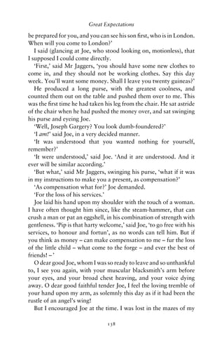 Great Expectations

be prepared for you, and you can see his son ﬁrst, who is in London.
When will you come to London?’
   I said (glancing at Joe, who stood looking on, motionless), that
I supposed I could come directly.
   ‘First,’ said Mr Jaggers, ‘you should have some new clothes to
come in, and they should not be working clothes. Say this day
week. You’ll want some money. Shall I leave you twenty guineas?’
   He produced a long purse, with the greatest coolness, and
counted them out on the table and pushed them over to me. This
was the ﬁrst time he had taken his leg from the chair. He sat astride
of the chair when he had pushed the money over, and sat swinging
his purse and eyeing Joe.
   ‘Well, Joseph Gargery? You look dumb-foundered?’
   ‘I am!’ said Joe, in a very decided manner.
   ‘It was understood that you wanted nothing for yourself,
remember?’
   ‘It were understood,’ said Joe. ‘And it are understood. And it
ever will be similar according.’
   ‘But what,’ said Mr Jaggers, swinging his purse, ‘what if it was
in my instructions to make you a present, as compensation?’
   ‘As compensation what for?’ Joe demanded.
   ‘For the loss of his services.’
   Joe laid his hand upon my shoulder with the touch of a woman.
I have often thought him since, like the steam-hammer, that can
crush a man or pat an eggshell, in his combination of strength with
gentleness. ‘Pip is that harty welcome,’ said Joe, ‘to go free with his
services, to honour and fortun’, as no words can tell him. But if
you think as money – can make compensation to me – fur the loss
of the little child – what come to the forge – and ever the best of
friends! – ’
   O dear good Joe, whom I was so ready to leave and so unthankful
to, I see you again, with your muscular blacksmith’s arm before
your eyes, and your broad chest heaving, and your voice dying
away. O dear good faithful tender Joe, I feel the loving tremble of
your hand upon my arm, as solemnly this day as if it had been the
rustle of an angel’s wing!
   But I encouraged Joe at the time. I was lost in the mazes of my

                                 138
 