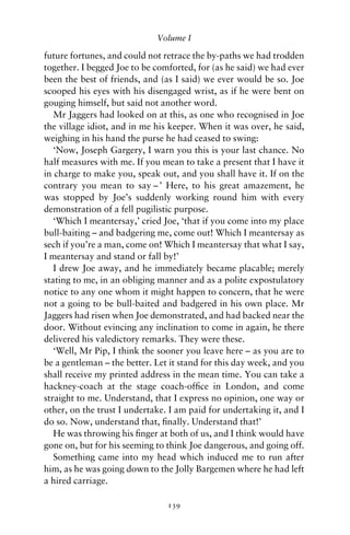 Volume I

future fortunes, and could not retrace the by-paths we had trodden
together. I begged Joe to be comforted, for (as he said) we had ever
been the best of friends, and (as I said) we ever would be so. Joe
scooped his eyes with his disengaged wrist, as if he were bent on
gouging himself, but said not another word.
   Mr Jaggers had looked on at this, as one who recognised in Joe
the village idiot, and in me his keeper. When it was over, he said,
weighing in his hand the purse he had ceased to swing:
   ‘Now, Joseph Gargery, I warn you this is your last chance. No
half measures with me. If you mean to take a present that I have it
in charge to make you, speak out, and you shall have it. If on the
contrary you mean to say – ’ Here, to his great amazement, he
was stopped by Joe’s suddenly working round him with every
demonstration of a fell pugilistic purpose.
   ‘Which I meantersay,’ cried Joe, ‘that if you come into my place
bull-baiting – and badgering me, come out! Which I meantersay as
sech if you’re a man, come on! Which I meantersay that what I say,
I meantersay and stand or fall by!’
   I drew Joe away, and he immediately became placable; merely
stating to me, in an obliging manner and as a polite expostulatory
notice to any one whom it might happen to concern, that he were
not a going to be bull-baited and badgered in his own place. Mr
Jaggers had risen when Joe demonstrated, and had backed near the
door. Without evincing any inclination to come in again, he there
delivered his valedictory remarks. They were these.
   ‘Well, Mr Pip, I think the sooner you leave here – as you are to
be a gentleman – the better. Let it stand for this day week, and you
shall receive my printed address in the mean time. You can take a
hackney-coach at the stage coach-ofﬁce in London, and come
straight to me. Understand, that I express no opinion, one way or
other, on the trust I undertake. I am paid for undertaking it, and I
do so. Now, understand that, ﬁnally. Understand that!’
   He was throwing his ﬁnger at both of us, and I think would have
gone on, but for his seeming to think Joe dangerous, and going off.
   Something came into my head which induced me to run after
him, as he was going down to the Jolly Bargemen where he had left
a hired carriage.

                                139
 
