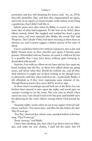 Volume I

particular; and Joe, still detaining his knees, said, ‘Ay, ay, I’ll be
ekervally partickler, Pip;’ and then they congratulated me again,
and went on to express so much wonder at the notion of my being
a gentleman, that I didn’t half like it.
   Inﬁnite pains were then taken by Biddy to convey to my sister
some idea of what had happened. To the best of my belief, those
efforts entirely failed. She laughed and nodded her head a great
many times, and even repeated after Biddy, the words ‘Pip’ and
‘Property.’ But I doubt if they had more meaning in them than an
election cry, and I cannot suggest a darker picture of her state of
mind.
   I never could have believed it without experience, but as Joe and
Biddy became more at their cheerful ease again, I became quite
gloomy. Dissatisﬁed with my fortune, of course I could not be; but
it is possible that I may have been, without quite knowing it,
dissatisﬁed with myself.
   Anyhow, I sat with my elbow on my knee and my face upon my
hand, looking into the ﬁre, as those two talked about my going
away, and about what they should do without me, and all that.
And whenever I caught one of them looking at me, though never
so pleasantly (and they often looked at me – particularly Biddy), I
felt offended: as if they were expressing some mistrust of me.
Though Heaven knows they never did by word or sign.
   At those times I would get up and look out at the door; for, our
kitchen door opened at once upon the night, and stood open on
summer evenings to air the room. The very stars to which I then
raised my eyes, I am afraid I took to be but poor and humble stars
for glittering on the rustic objects among which I had passed my
life.
   ‘Saturday night,’ said I, when we sat at our supper of bread-and-
cheese and beer. ‘Five more days, and then the day before the day!
They’ll soon go.’
   ‘Yes, Pip,’ observed Joe, whose voice sounded hollow in his beer
mug. ‘They’ll soon go.’
   ‘Soon, soon go,’ said Biddy.
   ‘I have been thinking, Joe, that when I go down town on Mon-
day, and order my new clothes, I shall tell the tailor that I’ll

                                 141
 