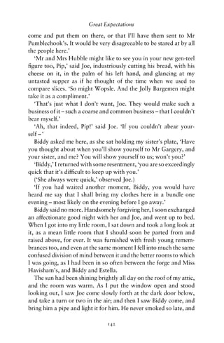 Great Expectations

come and put them on there, or that I’ll have them sent to Mr
Pumblechook’s. It would be very disagreeable to be stared at by all
the people here.’
   ‘Mr and Mrs Hubble might like to see you in your new gen-teel
ﬁgure too, Pip,’ said Joe, industriously cutting his bread, with his
cheese on it, in the palm of his left hand, and glancing at my
untasted supper as if he thought of the time when we used to
compare slices. ‘So might Wopsle. And the Jolly Bargemen might
take it as a compliment.’
   ‘That’s just what I don’t want, Joe. They would make such a
business of it – such a coarse and common business – that I couldn’t
bear myself.’
   ‘Ah, that indeed, Pip!’ said Joe. ‘If you couldn’t abear your-
self – ’
   Biddy asked me here, as she sat holding my sister’s plate, ‘Have
you thought about when you’ll show yourself to Mr Gargery, and
your sister, and me? You will show yourself to us; won’t you?’
   ‘Biddy,’ I returned with some resentment, ‘you are so exceedingly
quick that it’s difﬁcult to keep up with you.’
   (‘She always were quick,’ observed Joe.)
   ‘If you had waited another moment, Biddy, you would have
heard me say that I shall bring my clothes here in a bundle one
evening – most likely on the evening before I go away.’
   Biddy said no more. Handsomely forgiving her, I soon exchanged
an affectionate good night with her and Joe, and went up to bed.
When I got into my little room, I sat down and took a long look at
it, as a mean little room that I should soon be parted from and
raised above, for ever. It was furnished with fresh young remem-
brances too, and even at the same moment I fell into much the same
confused division of mind between it and the better rooms to which
I was going, as I had been in so often between the forge and Miss
Havisham’s, and Biddy and Estella.
   The sun had been shining brightly all day on the roof of my attic,
and the room was warm. As I put the window open and stood
looking out, I saw Joe come slowly forth at the dark door below,
and take a turn or two in the air; and then I saw Biddy come, and
bring him a pipe and light it for him. He never smoked so late, and

                                142
 